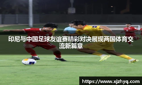 印尼与中国足球友谊赛精彩对决展现两国体育交流新篇章