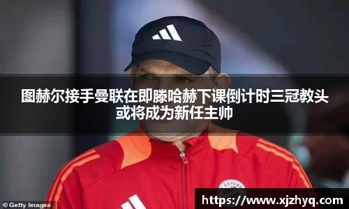 图赫尔接手曼联在即滕哈赫下课倒计时三冠教头或将成为新任主帅