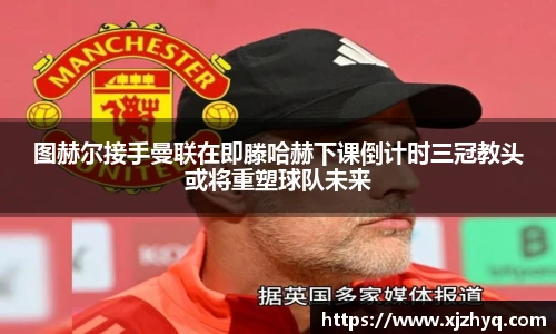 xk星空图赫尔接手曼联在即滕哈赫下课倒计时三冠教头或将重塑球队未来